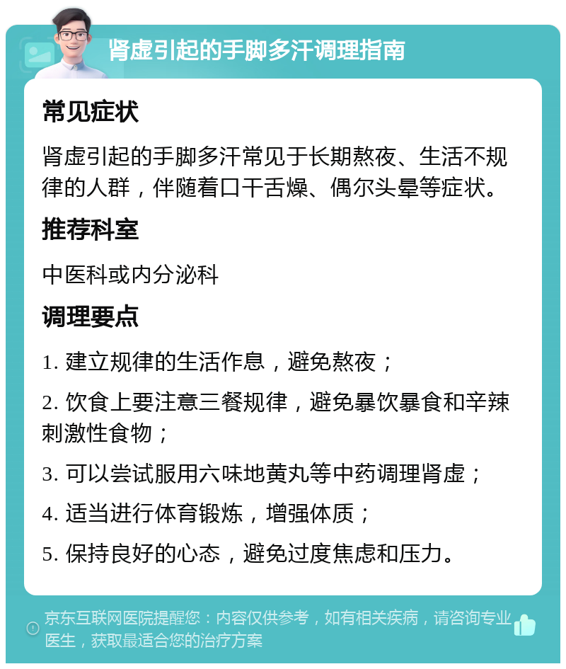 肾虚引起的手脚多汗调理指南 常见症状 肾虚引起的手脚多汗常见于长期熬夜、生活不规律的人群，伴随着口干舌燥、偶尔头晕等症状。 推荐科室 中医科或内分泌科 调理要点 1. 建立规律的生活作息，避免熬夜； 2. 饮食上要注意三餐规律，避免暴饮暴食和辛辣刺激性食物； 3. 可以尝试服用六味地黄丸等中药调理肾虚； 4. 适当进行体育锻炼，增强体质； 5. 保持良好的心态，避免过度焦虑和压力。