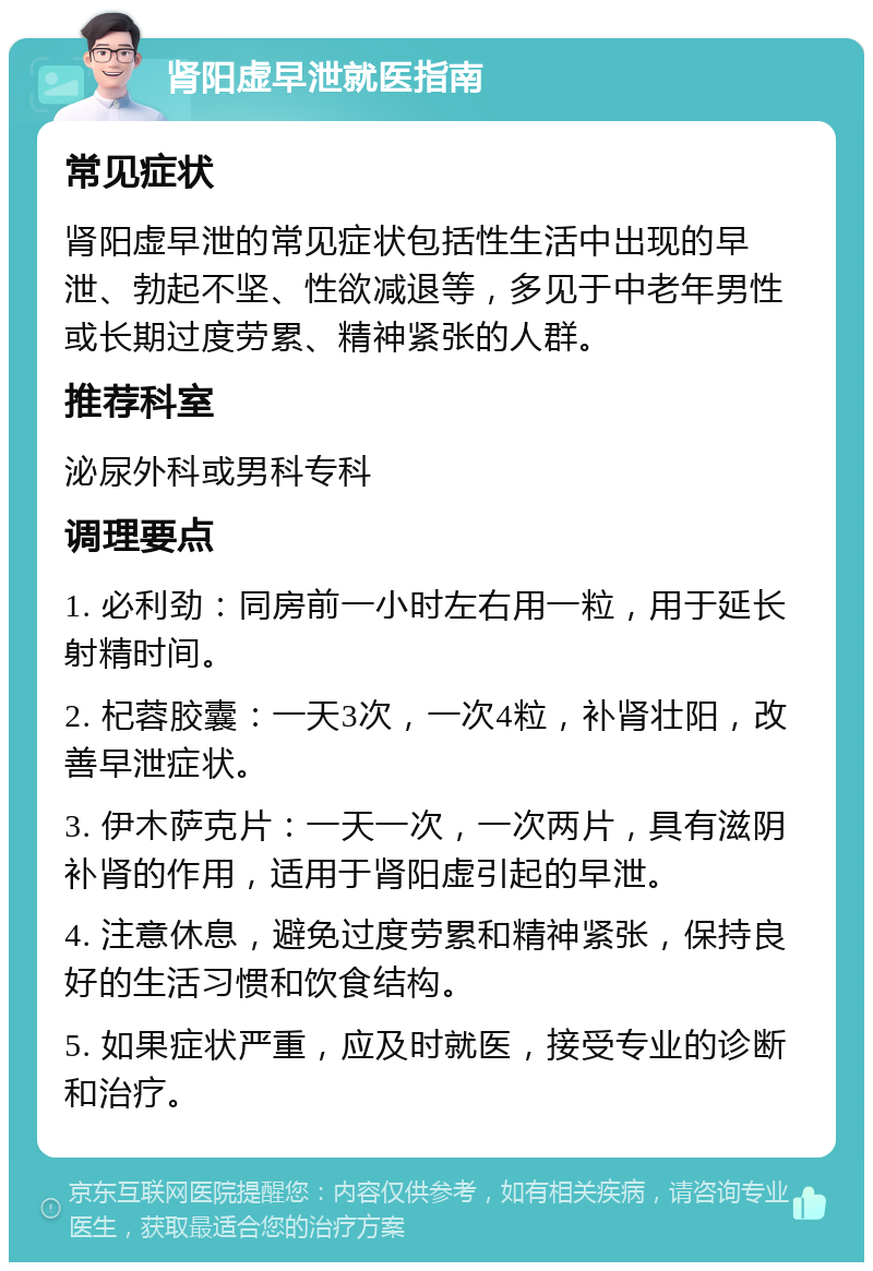 肾阳虚早泄就医指南 常见症状 肾阳虚早泄的常见症状包括性生活中出现的早泄、勃起不坚、性欲减退等，多见于中老年男性或长期过度劳累、精神紧张的人群。 推荐科室 泌尿外科或男科专科 调理要点 1. 必利劲：同房前一小时左右用一粒，用于延长射精时间。 2. 杞蓉胶囊：一天3次，一次4粒，补肾壮阳，改善早泄症状。 3. 伊木萨克片：一天一次，一次两片，具有滋阴补肾的作用，适用于肾阳虚引起的早泄。 4. 注意休息，避免过度劳累和精神紧张，保持良好的生活习惯和饮食结构。 5. 如果症状严重，应及时就医，接受专业的诊断和治疗。