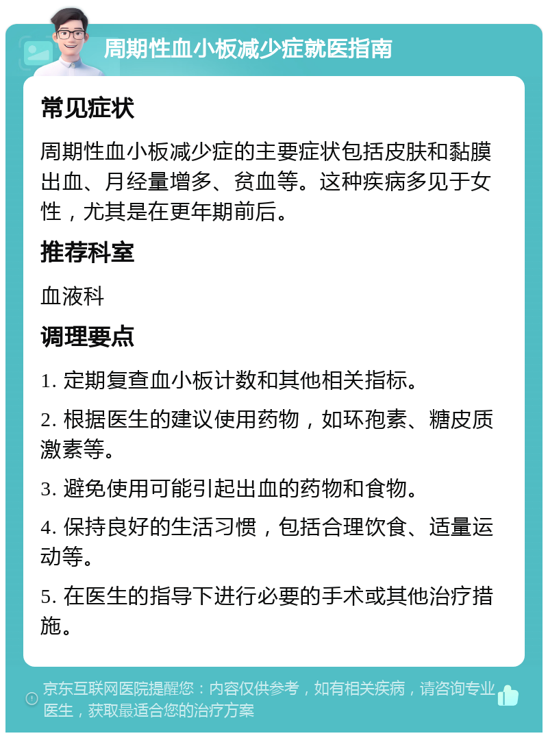 周期性血小板减少症就医指南 常见症状 周期性血小板减少症的主要症状包括皮肤和黏膜出血、月经量增多、贫血等。这种疾病多见于女性，尤其是在更年期前后。 推荐科室 血液科 调理要点 1. 定期复查血小板计数和其他相关指标。 2. 根据医生的建议使用药物，如环孢素、糖皮质激素等。 3. 避免使用可能引起出血的药物和食物。 4. 保持良好的生活习惯，包括合理饮食、适量运动等。 5. 在医生的指导下进行必要的手术或其他治疗措施。