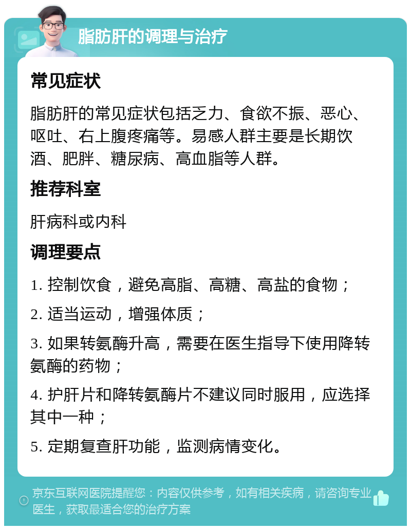 脂肪肝的调理与治疗 常见症状 脂肪肝的常见症状包括乏力、食欲不振、恶心、呕吐、右上腹疼痛等。易感人群主要是长期饮酒、肥胖、糖尿病、高血脂等人群。 推荐科室 肝病科或内科 调理要点 1. 控制饮食，避免高脂、高糖、高盐的食物； 2. 适当运动，增强体质； 3. 如果转氨酶升高，需要在医生指导下使用降转氨酶的药物； 4. 护肝片和降转氨酶片不建议同时服用，应选择其中一种； 5. 定期复查肝功能，监测病情变化。