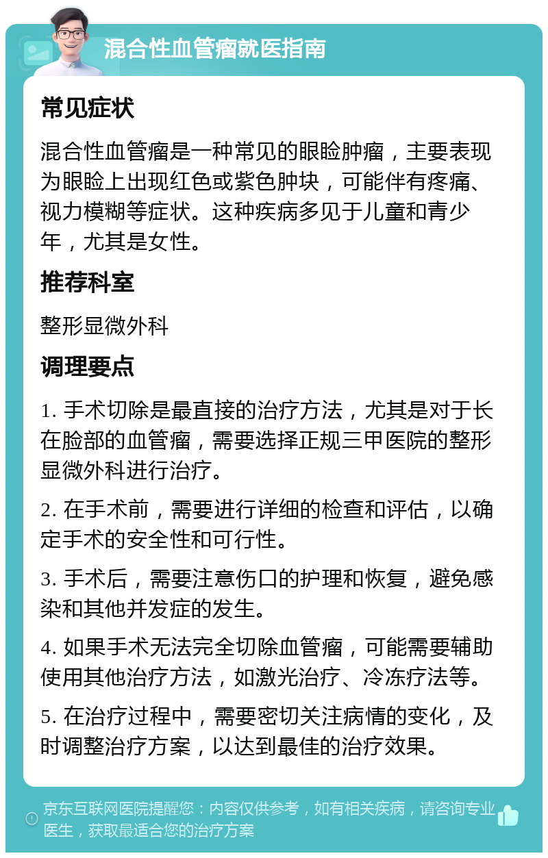 混合性血管瘤就医指南 常见症状 混合性血管瘤是一种常见的眼睑肿瘤，主要表现为眼睑上出现红色或紫色肿块，可能伴有疼痛、视力模糊等症状。这种疾病多见于儿童和青少年，尤其是女性。 推荐科室 整形显微外科 调理要点 1. 手术切除是最直接的治疗方法，尤其是对于长在脸部的血管瘤，需要选择正规三甲医院的整形显微外科进行治疗。 2. 在手术前，需要进行详细的检查和评估，以确定手术的安全性和可行性。 3. 手术后，需要注意伤口的护理和恢复，避免感染和其他并发症的发生。 4. 如果手术无法完全切除血管瘤，可能需要辅助使用其他治疗方法，如激光治疗、冷冻疗法等。 5. 在治疗过程中，需要密切关注病情的变化，及时调整治疗方案，以达到最佳的治疗效果。