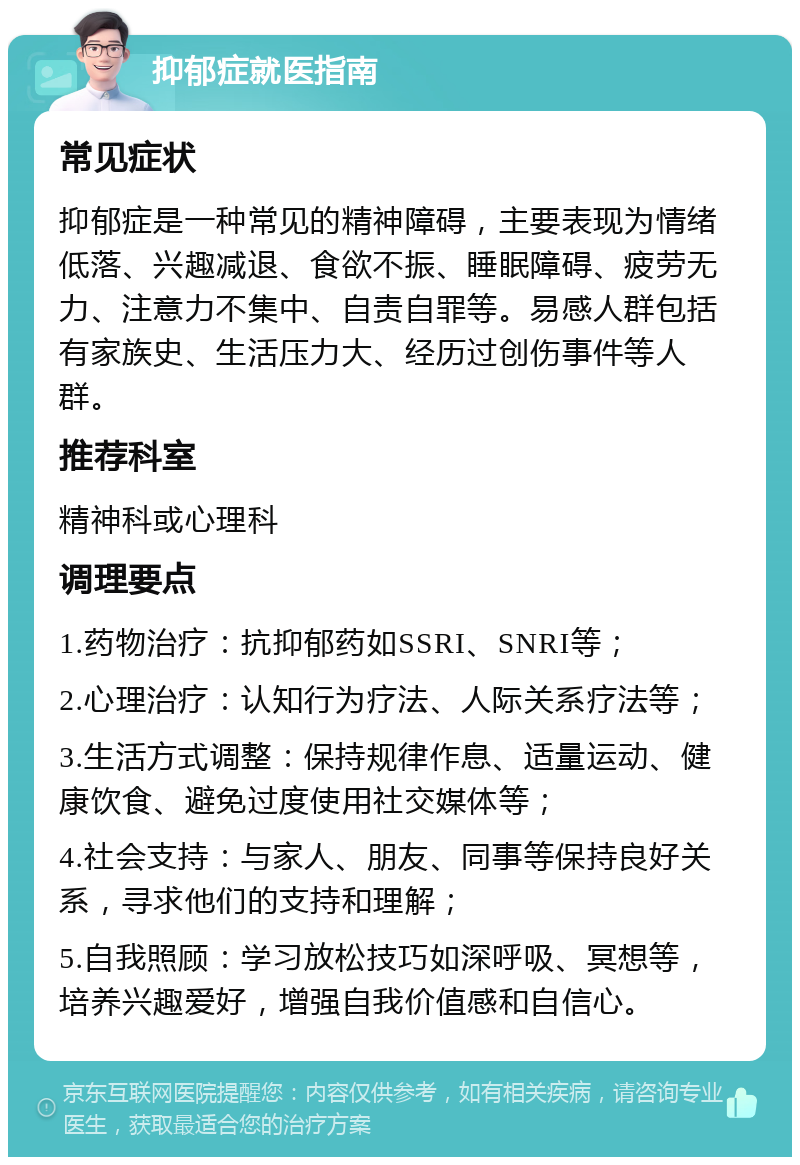 抑郁症就医指南 常见症状 抑郁症是一种常见的精神障碍，主要表现为情绪低落、兴趣减退、食欲不振、睡眠障碍、疲劳无力、注意力不集中、自责自罪等。易感人群包括有家族史、生活压力大、经历过创伤事件等人群。 推荐科室 精神科或心理科 调理要点 1.药物治疗：抗抑郁药如SSRI、SNRI等； 2.心理治疗：认知行为疗法、人际关系疗法等； 3.生活方式调整：保持规律作息、适量运动、健康饮食、避免过度使用社交媒体等； 4.社会支持：与家人、朋友、同事等保持良好关系，寻求他们的支持和理解； 5.自我照顾：学习放松技巧如深呼吸、冥想等，培养兴趣爱好，增强自我价值感和自信心。