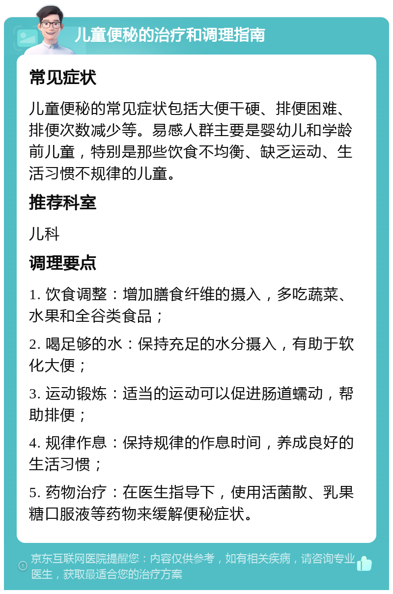 儿童便秘的治疗和调理指南 常见症状 儿童便秘的常见症状包括大便干硬、排便困难、排便次数减少等。易感人群主要是婴幼儿和学龄前儿童，特别是那些饮食不均衡、缺乏运动、生活习惯不规律的儿童。 推荐科室 儿科 调理要点 1. 饮食调整：增加膳食纤维的摄入，多吃蔬菜、水果和全谷类食品； 2. 喝足够的水：保持充足的水分摄入，有助于软化大便； 3. 运动锻炼：适当的运动可以促进肠道蠕动，帮助排便； 4. 规律作息：保持规律的作息时间，养成良好的生活习惯； 5. 药物治疗：在医生指导下，使用活菌散、乳果糖口服液等药物来缓解便秘症状。