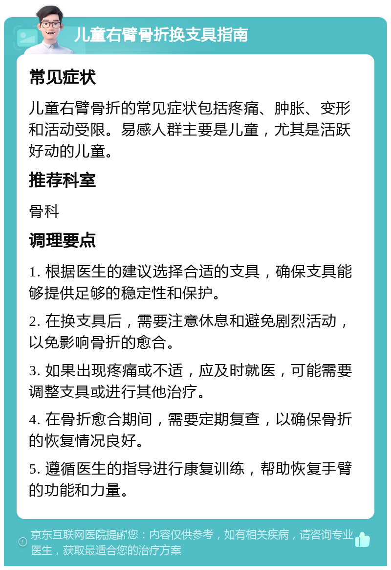 儿童右臂骨折换支具指南 常见症状 儿童右臂骨折的常见症状包括疼痛、肿胀、变形和活动受限。易感人群主要是儿童，尤其是活跃好动的儿童。 推荐科室 骨科 调理要点 1. 根据医生的建议选择合适的支具，确保支具能够提供足够的稳定性和保护。 2. 在换支具后，需要注意休息和避免剧烈活动，以免影响骨折的愈合。 3. 如果出现疼痛或不适，应及时就医，可能需要调整支具或进行其他治疗。 4. 在骨折愈合期间，需要定期复查，以确保骨折的恢复情况良好。 5. 遵循医生的指导进行康复训练，帮助恢复手臂的功能和力量。