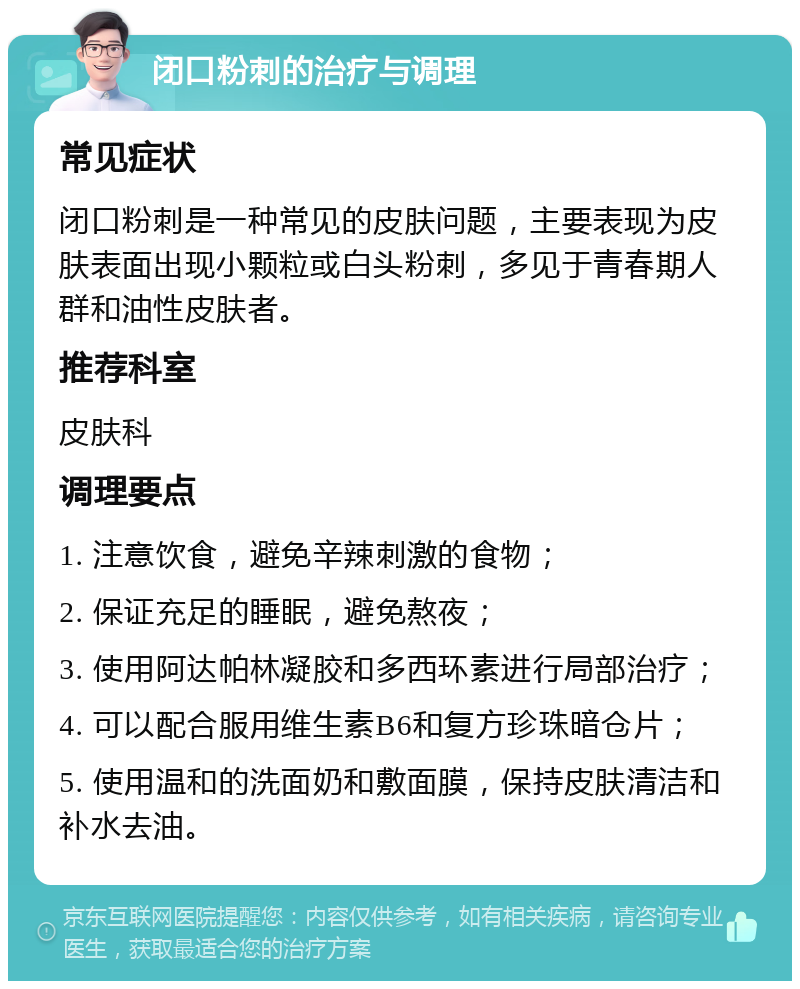 闭口粉刺的治疗与调理 常见症状 闭口粉刺是一种常见的皮肤问题，主要表现为皮肤表面出现小颗粒或白头粉刺，多见于青春期人群和油性皮肤者。 推荐科室 皮肤科 调理要点 1. 注意饮食，避免辛辣刺激的食物； 2. 保证充足的睡眠，避免熬夜； 3. 使用阿达帕林凝胶和多西环素进行局部治疗； 4. 可以配合服用维生素B6和复方珍珠暗仓片； 5. 使用温和的洗面奶和敷面膜，保持皮肤清洁和补水去油。