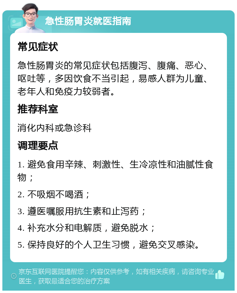 急性肠胃炎就医指南 常见症状 急性肠胃炎的常见症状包括腹泻、腹痛、恶心、呕吐等，多因饮食不当引起，易感人群为儿童、老年人和免疫力较弱者。 推荐科室 消化内科或急诊科 调理要点 1. 避免食用辛辣、刺激性、生冷凉性和油腻性食物； 2. 不吸烟不喝酒； 3. 遵医嘱服用抗生素和止泻药； 4. 补充水分和电解质，避免脱水； 5. 保持良好的个人卫生习惯，避免交叉感染。