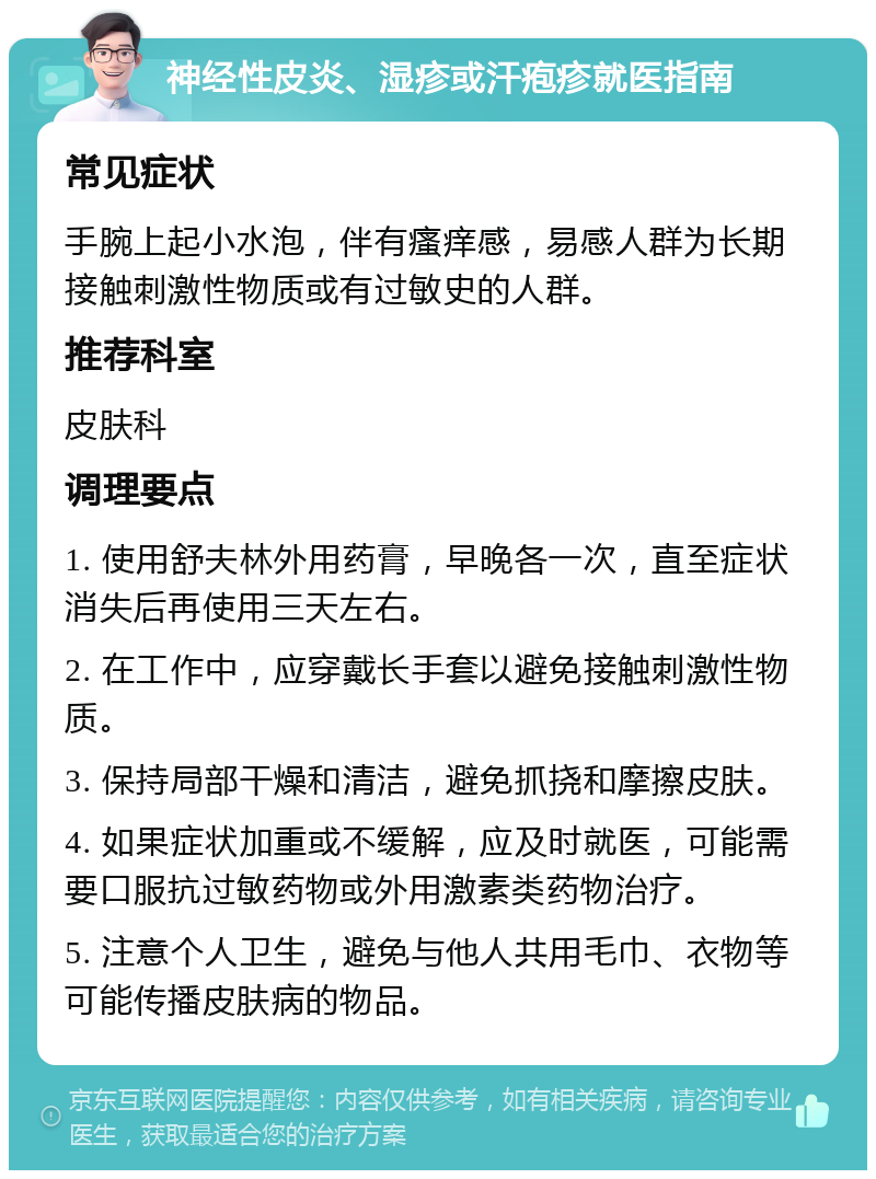 神经性皮炎、湿疹或汗疱疹就医指南 常见症状 手腕上起小水泡，伴有瘙痒感，易感人群为长期接触刺激性物质或有过敏史的人群。 推荐科室 皮肤科 调理要点 1. 使用舒夫林外用药膏，早晚各一次，直至症状消失后再使用三天左右。 2. 在工作中，应穿戴长手套以避免接触刺激性物质。 3. 保持局部干燥和清洁，避免抓挠和摩擦皮肤。 4. 如果症状加重或不缓解，应及时就医，可能需要口服抗过敏药物或外用激素类药物治疗。 5. 注意个人卫生，避免与他人共用毛巾、衣物等可能传播皮肤病的物品。