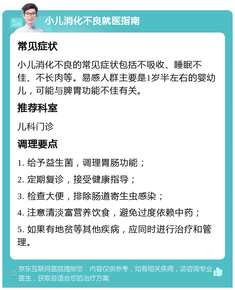 小儿消化不良就医指南 常见症状 小儿消化不良的常见症状包括不吸收、睡眠不佳、不长肉等。易感人群主要是1岁半左右的婴幼儿，可能与脾胃功能不佳有关。 推荐科室 儿科门诊 调理要点 1. 给予益生菌，调理胃肠功能； 2. 定期复诊，接受健康指导； 3. 检查大便，排除肠道寄生虫感染； 4. 注意清淡富营养饮食，避免过度依赖中药； 5. 如果有地贫等其他疾病，应同时进行治疗和管理。