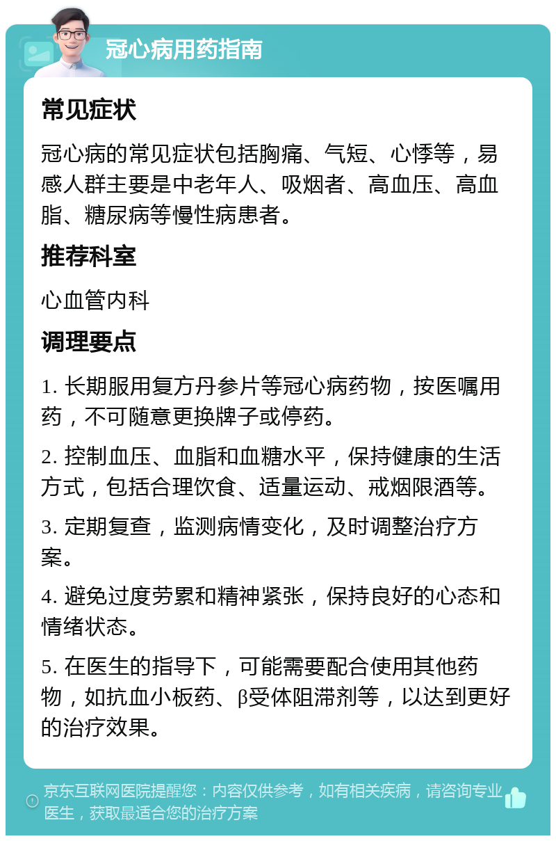 冠心病用药指南 常见症状 冠心病的常见症状包括胸痛、气短、心悸等，易感人群主要是中老年人、吸烟者、高血压、高血脂、糖尿病等慢性病患者。 推荐科室 心血管内科 调理要点 1. 长期服用复方丹参片等冠心病药物，按医嘱用药，不可随意更换牌子或停药。 2. 控制血压、血脂和血糖水平，保持健康的生活方式，包括合理饮食、适量运动、戒烟限酒等。 3. 定期复查，监测病情变化，及时调整治疗方案。 4. 避免过度劳累和精神紧张，保持良好的心态和情绪状态。 5. 在医生的指导下，可能需要配合使用其他药物，如抗血小板药、β受体阻滞剂等，以达到更好的治疗效果。