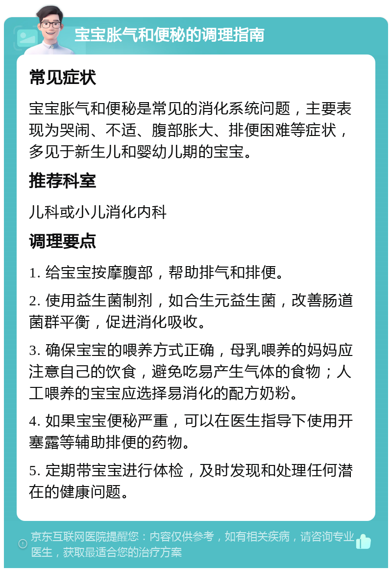 宝宝胀气和便秘的调理指南 常见症状 宝宝胀气和便秘是常见的消化系统问题，主要表现为哭闹、不适、腹部胀大、排便困难等症状，多见于新生儿和婴幼儿期的宝宝。 推荐科室 儿科或小儿消化内科 调理要点 1. 给宝宝按摩腹部，帮助排气和排便。 2. 使用益生菌制剂，如合生元益生菌，改善肠道菌群平衡，促进消化吸收。 3. 确保宝宝的喂养方式正确，母乳喂养的妈妈应注意自己的饮食，避免吃易产生气体的食物；人工喂养的宝宝应选择易消化的配方奶粉。 4. 如果宝宝便秘严重，可以在医生指导下使用开塞露等辅助排便的药物。 5. 定期带宝宝进行体检，及时发现和处理任何潜在的健康问题。