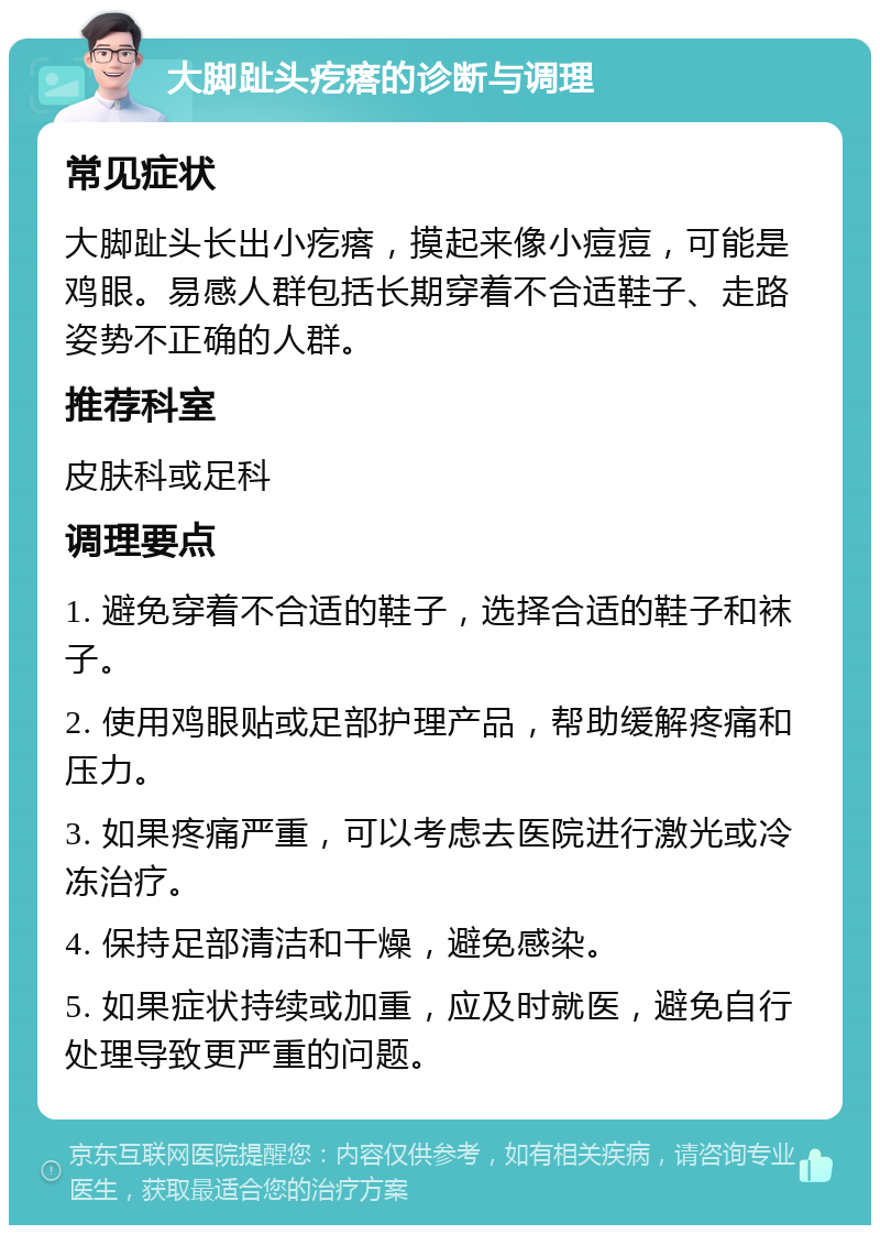 大脚趾头疙瘩的诊断与调理 常见症状 大脚趾头长出小疙瘩，摸起来像小痘痘，可能是鸡眼。易感人群包括长期穿着不合适鞋子、走路姿势不正确的人群。 推荐科室 皮肤科或足科 调理要点 1. 避免穿着不合适的鞋子，选择合适的鞋子和袜子。 2. 使用鸡眼贴或足部护理产品，帮助缓解疼痛和压力。 3. 如果疼痛严重，可以考虑去医院进行激光或冷冻治疗。 4. 保持足部清洁和干燥，避免感染。 5. 如果症状持续或加重，应及时就医，避免自行处理导致更严重的问题。