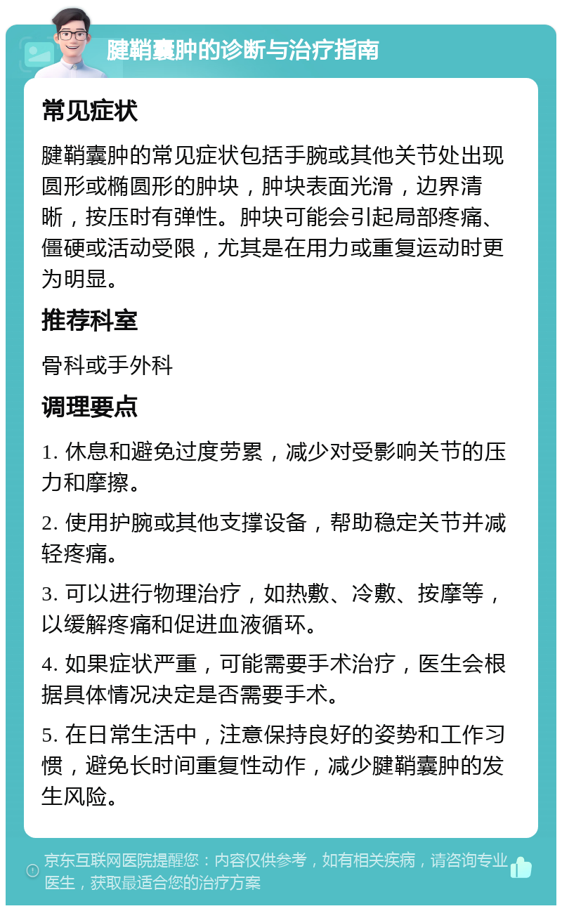 腱鞘囊肿的诊断与治疗指南 常见症状 腱鞘囊肿的常见症状包括手腕或其他关节处出现圆形或椭圆形的肿块，肿块表面光滑，边界清晰，按压时有弹性。肿块可能会引起局部疼痛、僵硬或活动受限，尤其是在用力或重复运动时更为明显。 推荐科室 骨科或手外科 调理要点 1. 休息和避免过度劳累，减少对受影响关节的压力和摩擦。 2. 使用护腕或其他支撑设备，帮助稳定关节并减轻疼痛。 3. 可以进行物理治疗，如热敷、冷敷、按摩等，以缓解疼痛和促进血液循环。 4. 如果症状严重，可能需要手术治疗，医生会根据具体情况决定是否需要手术。 5. 在日常生活中，注意保持良好的姿势和工作习惯，避免长时间重复性动作，减少腱鞘囊肿的发生风险。