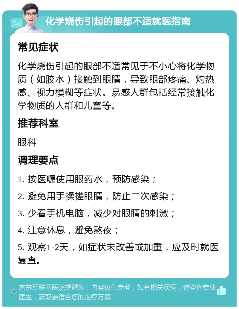 化学烧伤引起的眼部不适就医指南 常见症状 化学烧伤引起的眼部不适常见于不小心将化学物质（如胶水）接触到眼睛，导致眼部疼痛、灼热感、视力模糊等症状。易感人群包括经常接触化学物质的人群和儿童等。 推荐科室 眼科 调理要点 1. 按医嘱使用眼药水，预防感染； 2. 避免用手揉搓眼睛，防止二次感染； 3. 少看手机电脑，减少对眼睛的刺激； 4. 注意休息，避免熬夜； 5. 观察1-2天，如症状未改善或加重，应及时就医复查。