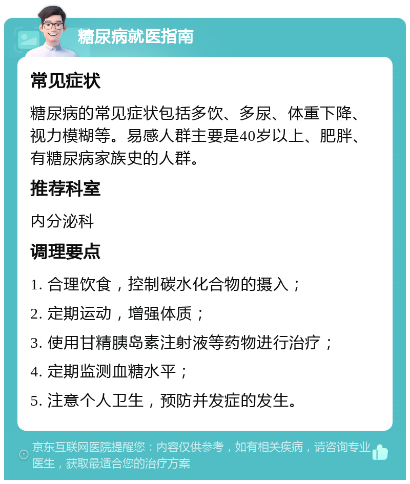 糖尿病就医指南 常见症状 糖尿病的常见症状包括多饮、多尿、体重下降、视力模糊等。易感人群主要是40岁以上、肥胖、有糖尿病家族史的人群。 推荐科室 内分泌科 调理要点 1. 合理饮食，控制碳水化合物的摄入； 2. 定期运动，增强体质； 3. 使用甘精胰岛素注射液等药物进行治疗； 4. 定期监测血糖水平； 5. 注意个人卫生，预防并发症的发生。