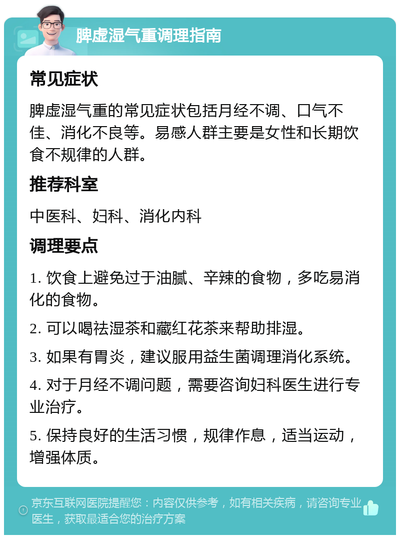 脾虚湿气重调理指南 常见症状 脾虚湿气重的常见症状包括月经不调、口气不佳、消化不良等。易感人群主要是女性和长期饮食不规律的人群。 推荐科室 中医科、妇科、消化内科 调理要点 1. 饮食上避免过于油腻、辛辣的食物，多吃易消化的食物。 2. 可以喝祛湿茶和藏红花茶来帮助排湿。 3. 如果有胃炎，建议服用益生菌调理消化系统。 4. 对于月经不调问题，需要咨询妇科医生进行专业治疗。 5. 保持良好的生活习惯，规律作息，适当运动，增强体质。