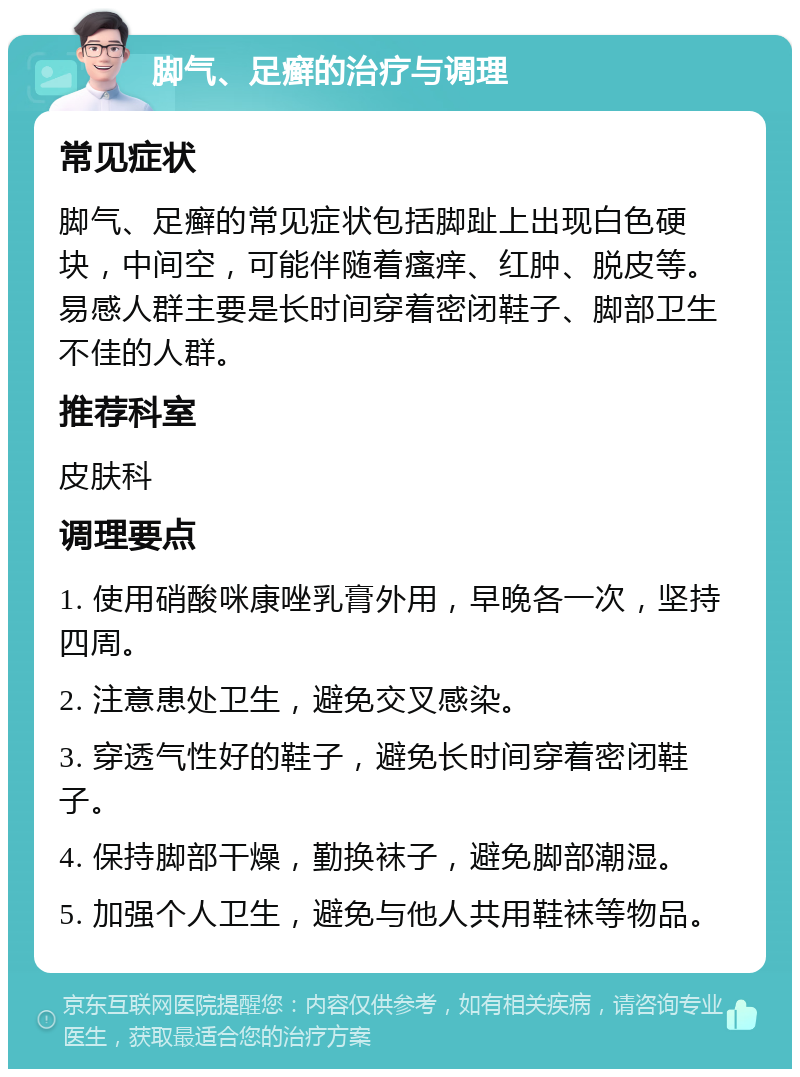 脚气、足癣的治疗与调理 常见症状 脚气、足癣的常见症状包括脚趾上出现白色硬块，中间空，可能伴随着瘙痒、红肿、脱皮等。易感人群主要是长时间穿着密闭鞋子、脚部卫生不佳的人群。 推荐科室 皮肤科 调理要点 1. 使用硝酸咪康唑乳膏外用，早晚各一次，坚持四周。 2. 注意患处卫生，避免交叉感染。 3. 穿透气性好的鞋子，避免长时间穿着密闭鞋子。 4. 保持脚部干燥，勤换袜子，避免脚部潮湿。 5. 加强个人卫生，避免与他人共用鞋袜等物品。