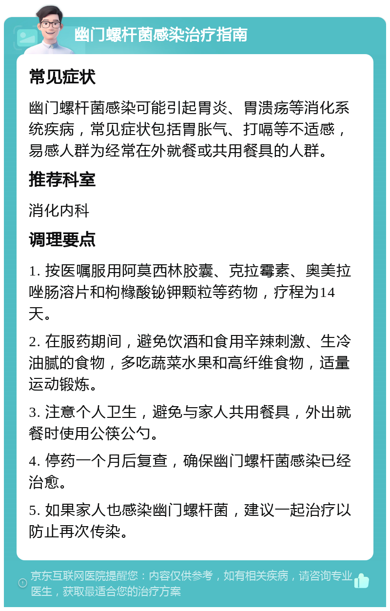 幽门螺杆菌感染治疗指南 常见症状 幽门螺杆菌感染可能引起胃炎、胃溃疡等消化系统疾病，常见症状包括胃胀气、打嗝等不适感，易感人群为经常在外就餐或共用餐具的人群。 推荐科室 消化内科 调理要点 1. 按医嘱服用阿莫西林胶囊、克拉霉素、奥美拉唑肠溶片和枸橼酸铋钾颗粒等药物，疗程为14天。 2. 在服药期间，避免饮酒和食用辛辣刺激、生冷油腻的食物，多吃蔬菜水果和高纤维食物，适量运动锻炼。 3. 注意个人卫生，避免与家人共用餐具，外出就餐时使用公筷公勺。 4. 停药一个月后复查，确保幽门螺杆菌感染已经治愈。 5. 如果家人也感染幽门螺杆菌，建议一起治疗以防止再次传染。