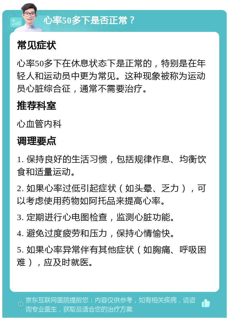 心率50多下是否正常？ 常见症状 心率50多下在休息状态下是正常的，特别是在年轻人和运动员中更为常见。这种现象被称为运动员心脏综合征，通常不需要治疗。 推荐科室 心血管内科 调理要点 1. 保持良好的生活习惯，包括规律作息、均衡饮食和适量运动。 2. 如果心率过低引起症状（如头晕、乏力），可以考虑使用药物如阿托品来提高心率。 3. 定期进行心电图检查，监测心脏功能。 4. 避免过度疲劳和压力，保持心情愉快。 5. 如果心率异常伴有其他症状（如胸痛、呼吸困难），应及时就医。