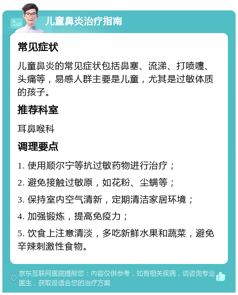 儿童鼻炎治疗指南 常见症状 儿童鼻炎的常见症状包括鼻塞、流涕、打喷嚏、头痛等，易感人群主要是儿童，尤其是过敏体质的孩子。 推荐科室 耳鼻喉科 调理要点 1. 使用顺尔宁等抗过敏药物进行治疗； 2. 避免接触过敏原，如花粉、尘螨等； 3. 保持室内空气清新，定期清洁家居环境； 4. 加强锻炼，提高免疫力； 5. 饮食上注意清淡，多吃新鲜水果和蔬菜，避免辛辣刺激性食物。