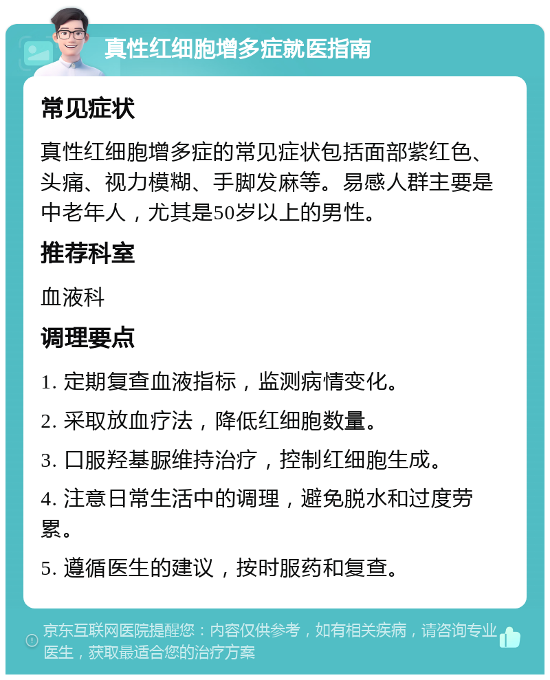 真性红细胞增多症就医指南 常见症状 真性红细胞增多症的常见症状包括面部紫红色、头痛、视力模糊、手脚发麻等。易感人群主要是中老年人，尤其是50岁以上的男性。 推荐科室 血液科 调理要点 1. 定期复查血液指标，监测病情变化。 2. 采取放血疗法，降低红细胞数量。 3. 口服羟基脲维持治疗，控制红细胞生成。 4. 注意日常生活中的调理，避免脱水和过度劳累。 5. 遵循医生的建议，按时服药和复查。