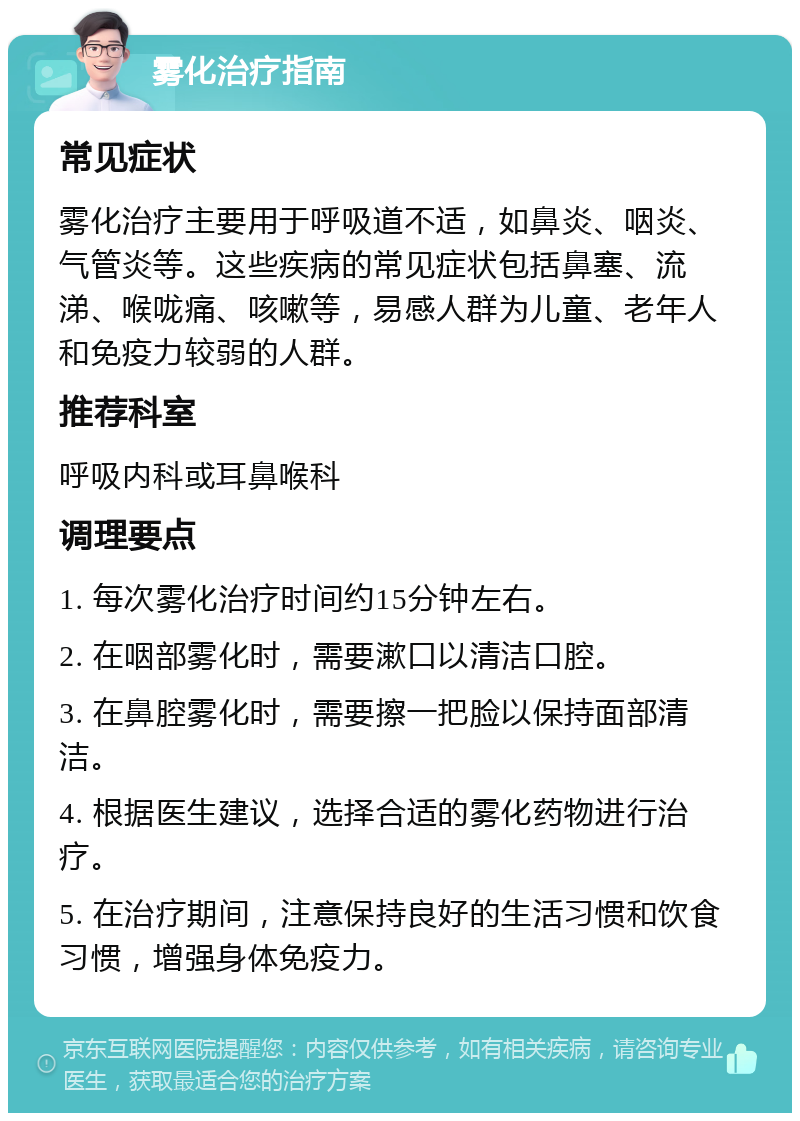 雾化治疗指南 常见症状 雾化治疗主要用于呼吸道不适，如鼻炎、咽炎、气管炎等。这些疾病的常见症状包括鼻塞、流涕、喉咙痛、咳嗽等，易感人群为儿童、老年人和免疫力较弱的人群。 推荐科室 呼吸内科或耳鼻喉科 调理要点 1. 每次雾化治疗时间约15分钟左右。 2. 在咽部雾化时，需要漱口以清洁口腔。 3. 在鼻腔雾化时，需要擦一把脸以保持面部清洁。 4. 根据医生建议，选择合适的雾化药物进行治疗。 5. 在治疗期间，注意保持良好的生活习惯和饮食习惯，增强身体免疫力。