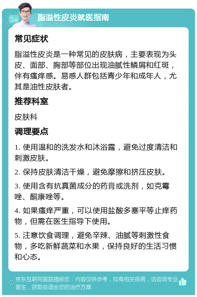 脂溢性皮炎就医指南 常见症状 脂溢性皮炎是一种常见的皮肤病，主要表现为头皮、面部、胸部等部位出现油腻性鳞屑和红斑，伴有瘙痒感。易感人群包括青少年和成年人，尤其是油性皮肤者。 推荐科室 皮肤科 调理要点 1. 使用温和的洗发水和沐浴露，避免过度清洁和刺激皮肤。 2. 保持皮肤清洁干燥，避免摩擦和挤压皮肤。 3. 使用含有抗真菌成分的药膏或洗剂，如克霉唑、酮康唑等。 4. 如果瘙痒严重，可以使用盐酸多塞平等止痒药物，但需在医生指导下使用。 5. 注意饮食调理，避免辛辣、油腻等刺激性食物，多吃新鲜蔬菜和水果，保持良好的生活习惯和心态。