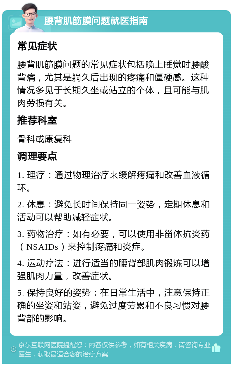 腰背肌筋膜问题就医指南 常见症状 腰背肌筋膜问题的常见症状包括晚上睡觉时腰酸背痛，尤其是躺久后出现的疼痛和僵硬感。这种情况多见于长期久坐或站立的个体，且可能与肌肉劳损有关。 推荐科室 骨科或康复科 调理要点 1. 理疗：通过物理治疗来缓解疼痛和改善血液循环。 2. 休息：避免长时间保持同一姿势，定期休息和活动可以帮助减轻症状。 3. 药物治疗：如有必要，可以使用非甾体抗炎药（NSAIDs）来控制疼痛和炎症。 4. 运动疗法：进行适当的腰背部肌肉锻炼可以增强肌肉力量，改善症状。 5. 保持良好的姿势：在日常生活中，注意保持正确的坐姿和站姿，避免过度劳累和不良习惯对腰背部的影响。