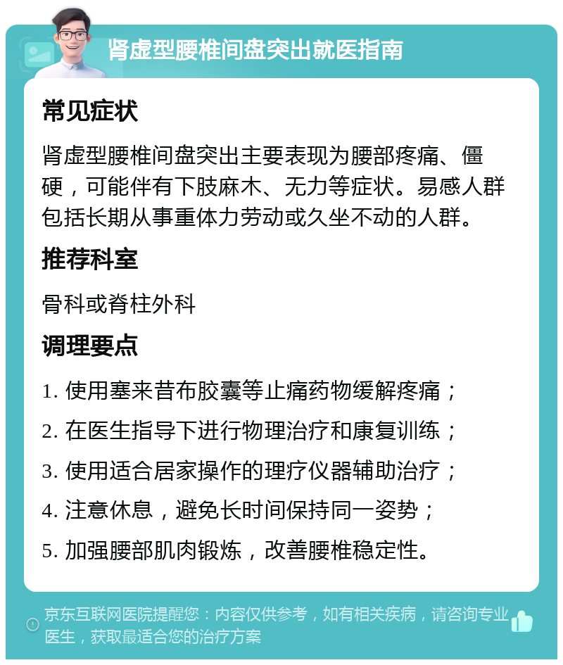 肾虚型腰椎间盘突出就医指南 常见症状 肾虚型腰椎间盘突出主要表现为腰部疼痛、僵硬，可能伴有下肢麻木、无力等症状。易感人群包括长期从事重体力劳动或久坐不动的人群。 推荐科室 骨科或脊柱外科 调理要点 1. 使用塞来昔布胶囊等止痛药物缓解疼痛； 2. 在医生指导下进行物理治疗和康复训练； 3. 使用适合居家操作的理疗仪器辅助治疗； 4. 注意休息，避免长时间保持同一姿势； 5. 加强腰部肌肉锻炼，改善腰椎稳定性。