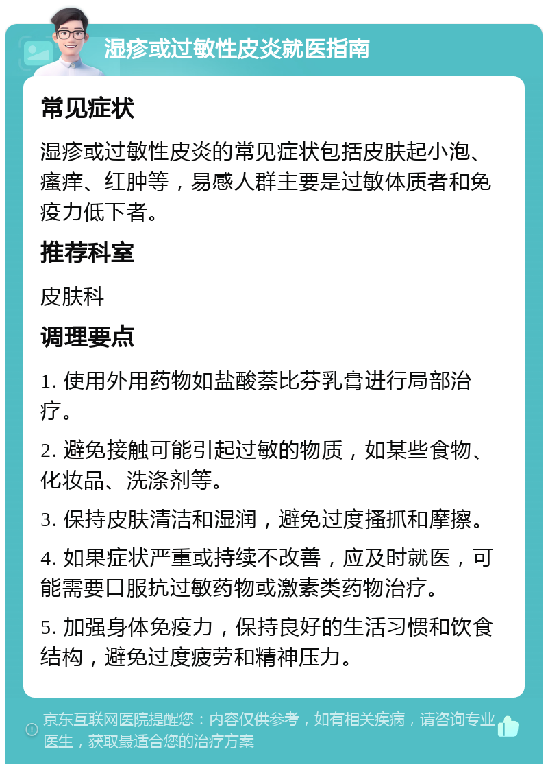 湿疹或过敏性皮炎就医指南 常见症状 湿疹或过敏性皮炎的常见症状包括皮肤起小泡、瘙痒、红肿等，易感人群主要是过敏体质者和免疫力低下者。 推荐科室 皮肤科 调理要点 1. 使用外用药物如盐酸萘比芬乳膏进行局部治疗。 2. 避免接触可能引起过敏的物质，如某些食物、化妆品、洗涤剂等。 3. 保持皮肤清洁和湿润，避免过度搔抓和摩擦。 4. 如果症状严重或持续不改善，应及时就医，可能需要口服抗过敏药物或激素类药物治疗。 5. 加强身体免疫力，保持良好的生活习惯和饮食结构，避免过度疲劳和精神压力。