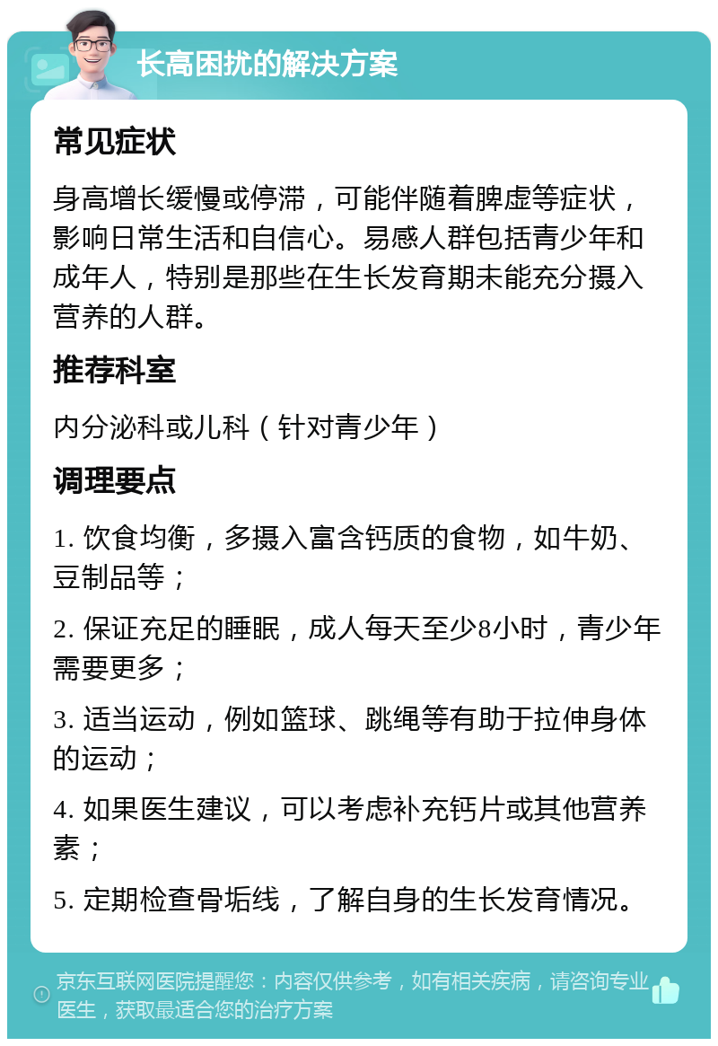 长高困扰的解决方案 常见症状 身高增长缓慢或停滞，可能伴随着脾虚等症状，影响日常生活和自信心。易感人群包括青少年和成年人，特别是那些在生长发育期未能充分摄入营养的人群。 推荐科室 内分泌科或儿科（针对青少年） 调理要点 1. 饮食均衡，多摄入富含钙质的食物，如牛奶、豆制品等； 2. 保证充足的睡眠，成人每天至少8小时，青少年需要更多； 3. 适当运动，例如篮球、跳绳等有助于拉伸身体的运动； 4. 如果医生建议，可以考虑补充钙片或其他营养素； 5. 定期检查骨垢线，了解自身的生长发育情况。