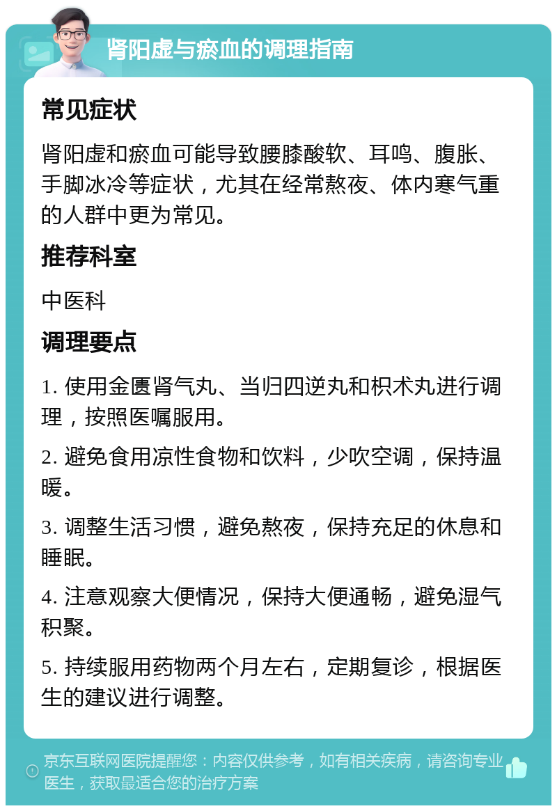 肾阳虚与瘀血的调理指南 常见症状 肾阳虚和瘀血可能导致腰膝酸软、耳鸣、腹胀、手脚冰冷等症状，尤其在经常熬夜、体内寒气重的人群中更为常见。 推荐科室 中医科 调理要点 1. 使用金匮肾气丸、当归四逆丸和枳术丸进行调理，按照医嘱服用。 2. 避免食用凉性食物和饮料，少吹空调，保持温暖。 3. 调整生活习惯，避免熬夜，保持充足的休息和睡眠。 4. 注意观察大便情况，保持大便通畅，避免湿气积聚。 5. 持续服用药物两个月左右，定期复诊，根据医生的建议进行调整。