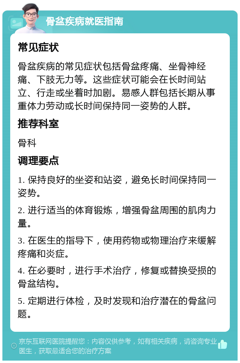 骨盆疾病就医指南 常见症状 骨盆疾病的常见症状包括骨盆疼痛、坐骨神经痛、下肢无力等。这些症状可能会在长时间站立、行走或坐着时加剧。易感人群包括长期从事重体力劳动或长时间保持同一姿势的人群。 推荐科室 骨科 调理要点 1. 保持良好的坐姿和站姿，避免长时间保持同一姿势。 2. 进行适当的体育锻炼，增强骨盆周围的肌肉力量。 3. 在医生的指导下，使用药物或物理治疗来缓解疼痛和炎症。 4. 在必要时，进行手术治疗，修复或替换受损的骨盆结构。 5. 定期进行体检，及时发现和治疗潜在的骨盆问题。