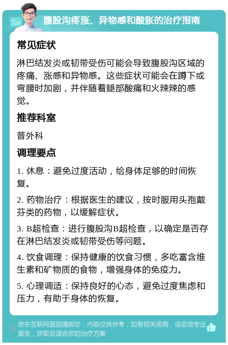 腹股沟疼涨、异物感和酸胀的治疗指南 常见症状 淋巴结发炎或韧带受伤可能会导致腹股沟区域的疼痛、涨感和异物感。这些症状可能会在蹲下或弯腰时加剧，并伴随着腿部酸痛和火辣辣的感觉。 推荐科室 普外科 调理要点 1. 休息：避免过度活动，给身体足够的时间恢复。 2. 药物治疗：根据医生的建议，按时服用头孢戴芬类的药物，以缓解症状。 3. B超检查：进行腹股沟B超检查，以确定是否存在淋巴结发炎或韧带受伤等问题。 4. 饮食调理：保持健康的饮食习惯，多吃富含维生素和矿物质的食物，增强身体的免疫力。 5. 心理调适：保持良好的心态，避免过度焦虑和压力，有助于身体的恢复。