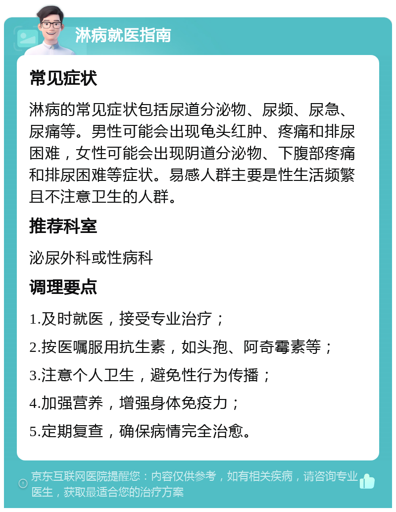 淋病就医指南 常见症状 淋病的常见症状包括尿道分泌物、尿频、尿急、尿痛等。男性可能会出现龟头红肿、疼痛和排尿困难，女性可能会出现阴道分泌物、下腹部疼痛和排尿困难等症状。易感人群主要是性生活频繁且不注意卫生的人群。 推荐科室 泌尿外科或性病科 调理要点 1.及时就医，接受专业治疗； 2.按医嘱服用抗生素，如头孢、阿奇霉素等； 3.注意个人卫生，避免性行为传播； 4.加强营养，增强身体免疫力； 5.定期复查，确保病情完全治愈。