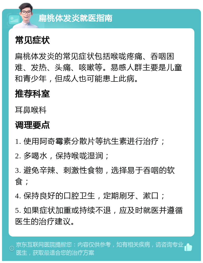 扁桃体发炎就医指南 常见症状 扁桃体发炎的常见症状包括喉咙疼痛、吞咽困难、发热、头痛、咳嗽等。易感人群主要是儿童和青少年，但成人也可能患上此病。 推荐科室 耳鼻喉科 调理要点 1. 使用阿奇霉素分散片等抗生素进行治疗； 2. 多喝水，保持喉咙湿润； 3. 避免辛辣、刺激性食物，选择易于吞咽的软食； 4. 保持良好的口腔卫生，定期刷牙、漱口； 5. 如果症状加重或持续不退，应及时就医并遵循医生的治疗建议。