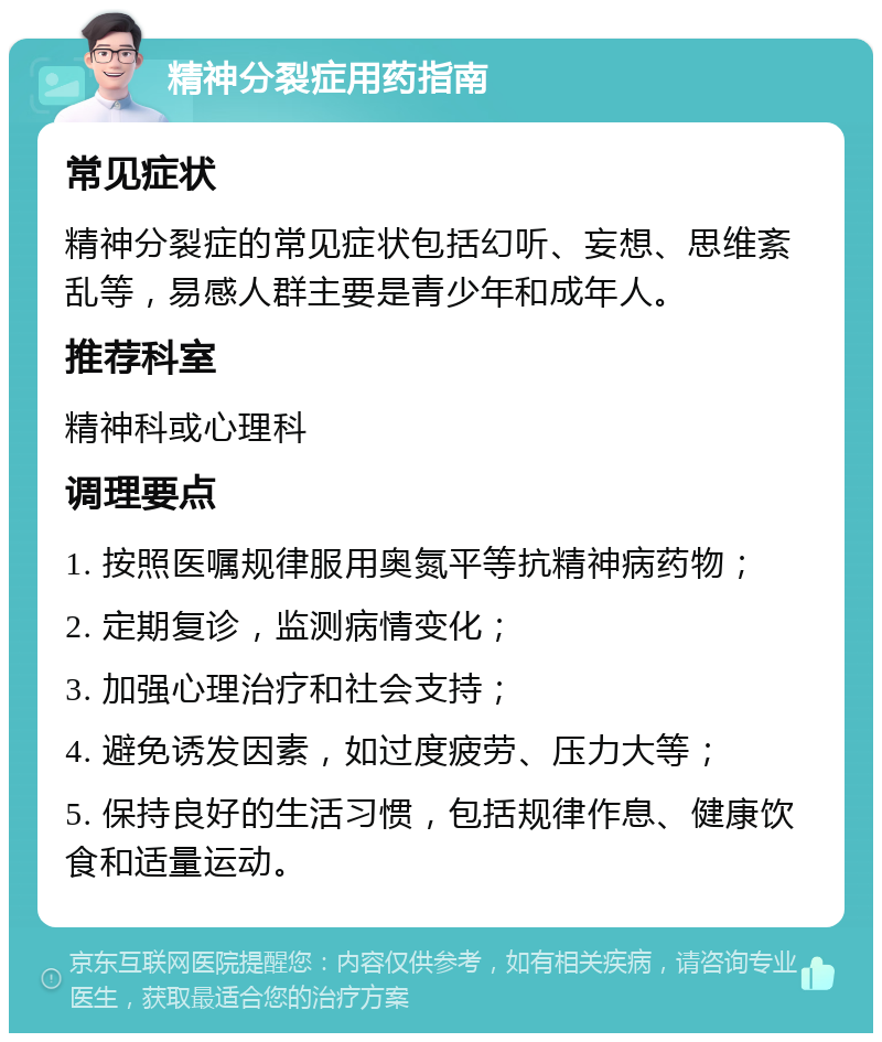 精神分裂症用药指南 常见症状 精神分裂症的常见症状包括幻听、妄想、思维紊乱等，易感人群主要是青少年和成年人。 推荐科室 精神科或心理科 调理要点 1. 按照医嘱规律服用奥氮平等抗精神病药物； 2. 定期复诊，监测病情变化； 3. 加强心理治疗和社会支持； 4. 避免诱发因素，如过度疲劳、压力大等； 5. 保持良好的生活习惯，包括规律作息、健康饮食和适量运动。