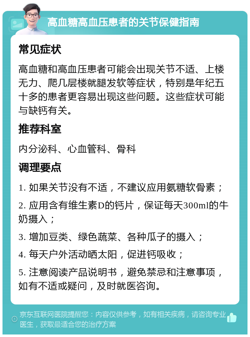 高血糖高血压患者的关节保健指南 常见症状 高血糖和高血压患者可能会出现关节不适、上楼无力、爬几层楼就腿发软等症状，特别是年纪五十多的患者更容易出现这些问题。这些症状可能与缺钙有关。 推荐科室 内分泌科、心血管科、骨科 调理要点 1. 如果关节没有不适，不建议应用氨糖软骨素； 2. 应用含有维生素D的钙片，保证每天300ml的牛奶摄入； 3. 增加豆类、绿色蔬菜、各种瓜子的摄入； 4. 每天户外活动晒太阳，促进钙吸收； 5. 注意阅读产品说明书，避免禁忌和注意事项，如有不适或疑问，及时就医咨询。