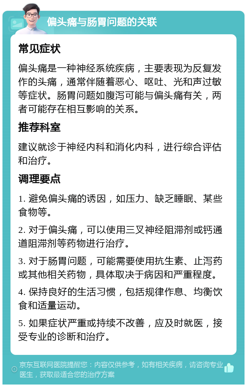 偏头痛与肠胃问题的关联 常见症状 偏头痛是一种神经系统疾病，主要表现为反复发作的头痛，通常伴随着恶心、呕吐、光和声过敏等症状。肠胃问题如腹泻可能与偏头痛有关，两者可能存在相互影响的关系。 推荐科室 建议就诊于神经内科和消化内科，进行综合评估和治疗。 调理要点 1. 避免偏头痛的诱因，如压力、缺乏睡眠、某些食物等。 2. 对于偏头痛，可以使用三叉神经阻滞剂或钙通道阻滞剂等药物进行治疗。 3. 对于肠胃问题，可能需要使用抗生素、止泻药或其他相关药物，具体取决于病因和严重程度。 4. 保持良好的生活习惯，包括规律作息、均衡饮食和适量运动。 5. 如果症状严重或持续不改善，应及时就医，接受专业的诊断和治疗。