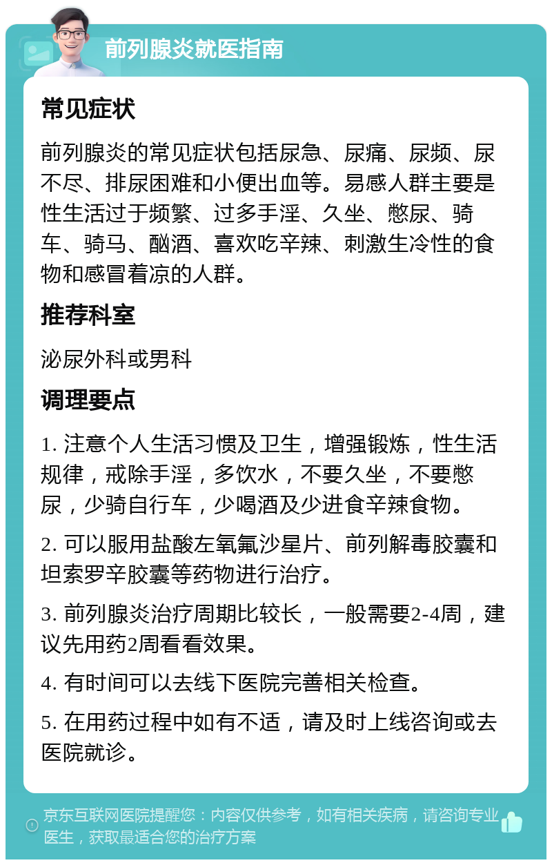 前列腺炎就医指南 常见症状 前列腺炎的常见症状包括尿急、尿痛、尿频、尿不尽、排尿困难和小便出血等。易感人群主要是性生活过于频繁、过多手淫、久坐、憋尿、骑车、骑马、酗酒、喜欢吃辛辣、刺激生冷性的食物和感冒着凉的人群。 推荐科室 泌尿外科或男科 调理要点 1. 注意个人生活习惯及卫生，增强锻炼，性生活规律，戒除手淫，多饮水，不要久坐，不要憋尿，少骑自行车，少喝酒及少进食辛辣食物。 2. 可以服用盐酸左氧氟沙星片、前列解毒胶囊和坦索罗辛胶囊等药物进行治疗。 3. 前列腺炎治疗周期比较长，一般需要2-4周，建议先用药2周看看效果。 4. 有时间可以去线下医院完善相关检查。 5. 在用药过程中如有不适，请及时上线咨询或去医院就诊。