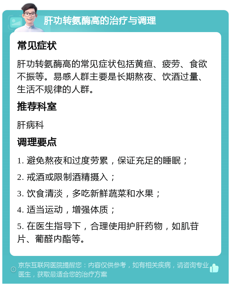 肝功转氨酶高的治疗与调理 常见症状 肝功转氨酶高的常见症状包括黄疸、疲劳、食欲不振等。易感人群主要是长期熬夜、饮酒过量、生活不规律的人群。 推荐科室 肝病科 调理要点 1. 避免熬夜和过度劳累，保证充足的睡眠； 2. 戒酒或限制酒精摄入； 3. 饮食清淡，多吃新鲜蔬菜和水果； 4. 适当运动，增强体质； 5. 在医生指导下，合理使用护肝药物，如肌苷片、葡醛内酯等。