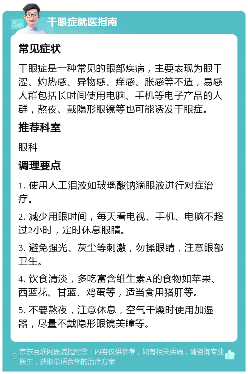 干眼症就医指南 常见症状 干眼症是一种常见的眼部疾病，主要表现为眼干涩、灼热感、异物感、痒感、胀感等不适，易感人群包括长时间使用电脑、手机等电子产品的人群，熬夜、戴隐形眼镜等也可能诱发干眼症。 推荐科室 眼科 调理要点 1. 使用人工泪液如玻璃酸钠滴眼液进行对症治疗。 2. 减少用眼时间，每天看电视、手机、电脑不超过2小时，定时休息眼睛。 3. 避免强光、灰尘等刺激，勿揉眼睛，注意眼部卫生。 4. 饮食清淡，多吃富含维生素A的食物如苹果、西蓝花、甘蓝、鸡蛋等，适当食用猪肝等。 5. 不要熬夜，注意休息，空气干燥时使用加湿器，尽量不戴隐形眼镜美瞳等。