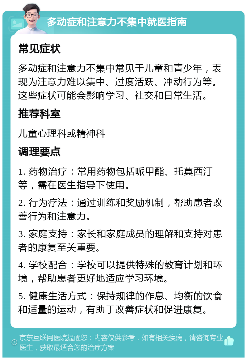 多动症和注意力不集中就医指南 常见症状 多动症和注意力不集中常见于儿童和青少年，表现为注意力难以集中、过度活跃、冲动行为等。这些症状可能会影响学习、社交和日常生活。 推荐科室 儿童心理科或精神科 调理要点 1. 药物治疗：常用药物包括哌甲酯、托莫西汀等，需在医生指导下使用。 2. 行为疗法：通过训练和奖励机制，帮助患者改善行为和注意力。 3. 家庭支持：家长和家庭成员的理解和支持对患者的康复至关重要。 4. 学校配合：学校可以提供特殊的教育计划和环境，帮助患者更好地适应学习环境。 5. 健康生活方式：保持规律的作息、均衡的饮食和适量的运动，有助于改善症状和促进康复。