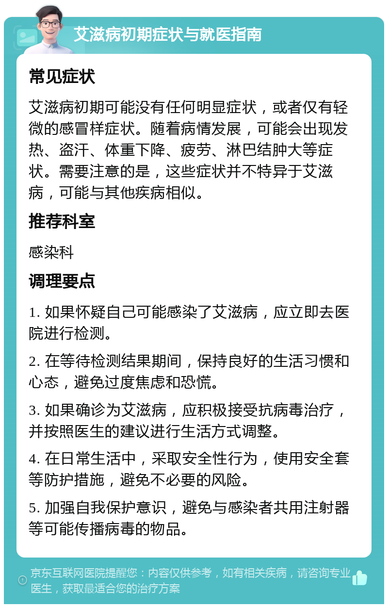 艾滋病初期症状与就医指南 常见症状 艾滋病初期可能没有任何明显症状，或者仅有轻微的感冒样症状。随着病情发展，可能会出现发热、盗汗、体重下降、疲劳、淋巴结肿大等症状。需要注意的是，这些症状并不特异于艾滋病，可能与其他疾病相似。 推荐科室 感染科 调理要点 1. 如果怀疑自己可能感染了艾滋病，应立即去医院进行检测。 2. 在等待检测结果期间，保持良好的生活习惯和心态，避免过度焦虑和恐慌。 3. 如果确诊为艾滋病，应积极接受抗病毒治疗，并按照医生的建议进行生活方式调整。 4. 在日常生活中，采取安全性行为，使用安全套等防护措施，避免不必要的风险。 5. 加强自我保护意识，避免与感染者共用注射器等可能传播病毒的物品。