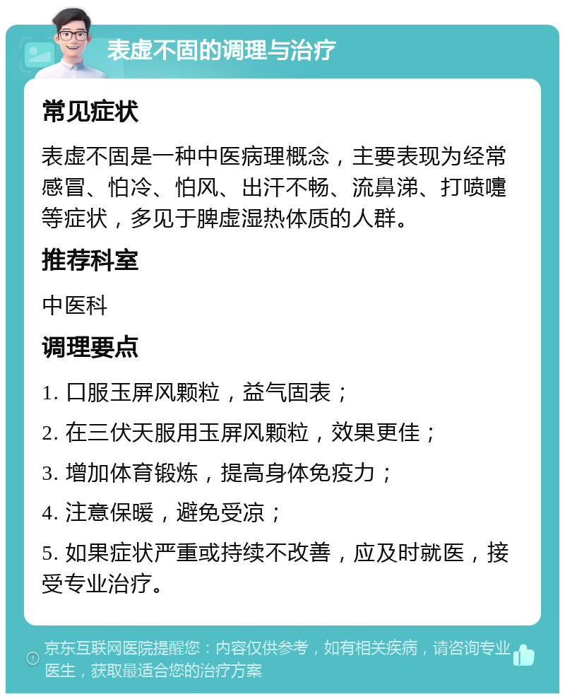 表虚不固的调理与治疗 常见症状 表虚不固是一种中医病理概念，主要表现为经常感冒、怕冷、怕风、出汗不畅、流鼻涕、打喷嚏等症状，多见于脾虚湿热体质的人群。 推荐科室 中医科 调理要点 1. 口服玉屏风颗粒，益气固表； 2. 在三伏天服用玉屏风颗粒，效果更佳； 3. 增加体育锻炼，提高身体免疫力； 4. 注意保暖，避免受凉； 5. 如果症状严重或持续不改善，应及时就医，接受专业治疗。