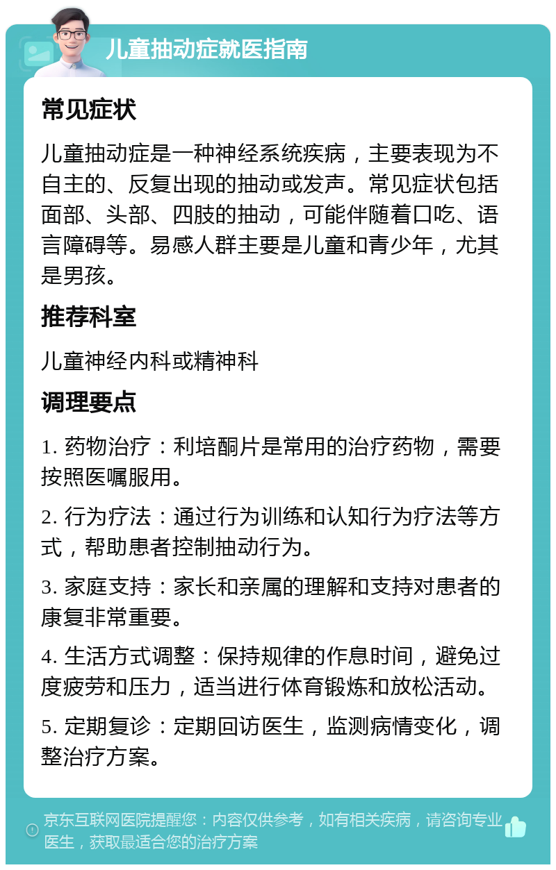 儿童抽动症就医指南 常见症状 儿童抽动症是一种神经系统疾病，主要表现为不自主的、反复出现的抽动或发声。常见症状包括面部、头部、四肢的抽动，可能伴随着口吃、语言障碍等。易感人群主要是儿童和青少年，尤其是男孩。 推荐科室 儿童神经内科或精神科 调理要点 1. 药物治疗：利培酮片是常用的治疗药物，需要按照医嘱服用。 2. 行为疗法：通过行为训练和认知行为疗法等方式，帮助患者控制抽动行为。 3. 家庭支持：家长和亲属的理解和支持对患者的康复非常重要。 4. 生活方式调整：保持规律的作息时间，避免过度疲劳和压力，适当进行体育锻炼和放松活动。 5. 定期复诊：定期回访医生，监测病情变化，调整治疗方案。