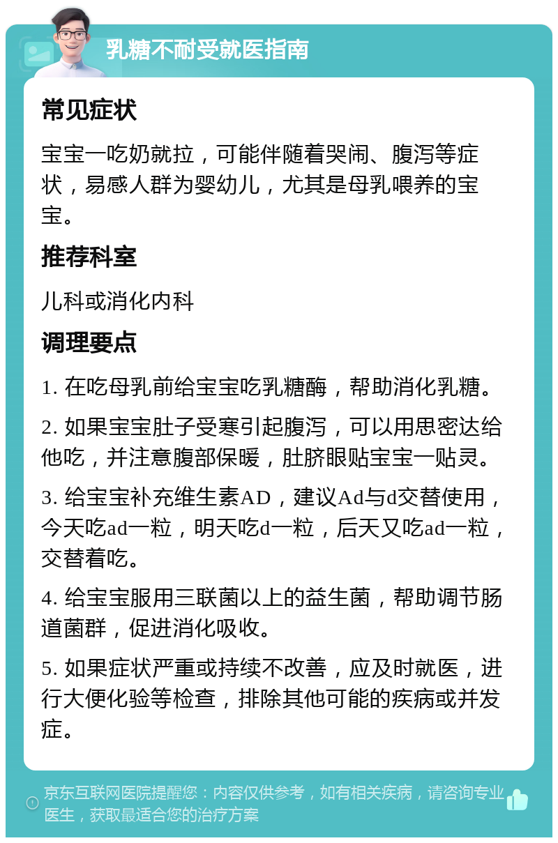 乳糖不耐受就医指南 常见症状 宝宝一吃奶就拉，可能伴随着哭闹、腹泻等症状，易感人群为婴幼儿，尤其是母乳喂养的宝宝。 推荐科室 儿科或消化内科 调理要点 1. 在吃母乳前给宝宝吃乳糖酶，帮助消化乳糖。 2. 如果宝宝肚子受寒引起腹泻，可以用思密达给他吃，并注意腹部保暖，肚脐眼贴宝宝一贴灵。 3. 给宝宝补充维生素AD，建议Ad与d交替使用，今天吃ad一粒，明天吃d一粒，后天又吃ad一粒，交替着吃。 4. 给宝宝服用三联菌以上的益生菌，帮助调节肠道菌群，促进消化吸收。 5. 如果症状严重或持续不改善，应及时就医，进行大便化验等检查，排除其他可能的疾病或并发症。