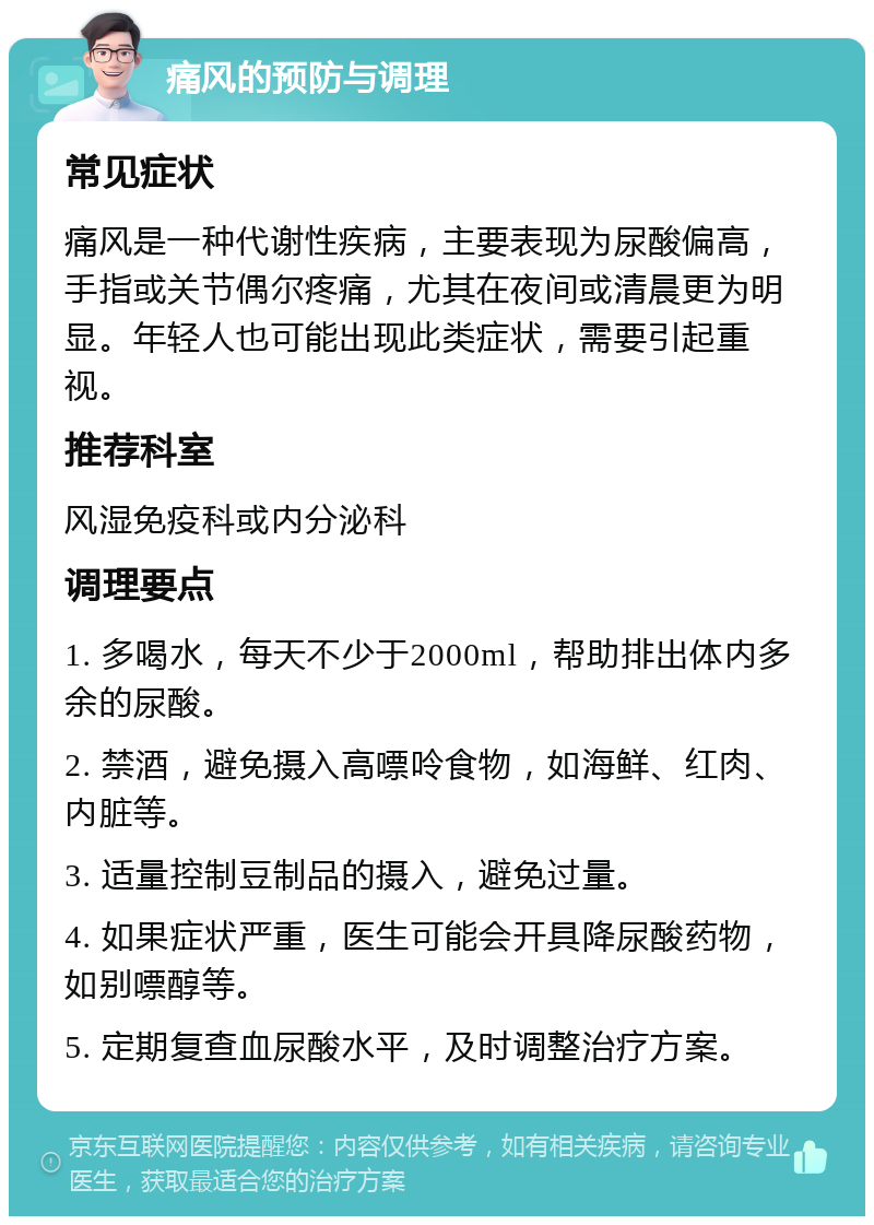 痛风的预防与调理 常见症状 痛风是一种代谢性疾病，主要表现为尿酸偏高，手指或关节偶尔疼痛，尤其在夜间或清晨更为明显。年轻人也可能出现此类症状，需要引起重视。 推荐科室 风湿免疫科或内分泌科 调理要点 1. 多喝水，每天不少于2000ml，帮助排出体内多余的尿酸。 2. 禁酒，避免摄入高嘌呤食物，如海鲜、红肉、内脏等。 3. 适量控制豆制品的摄入，避免过量。 4. 如果症状严重，医生可能会开具降尿酸药物，如别嘌醇等。 5. 定期复查血尿酸水平，及时调整治疗方案。