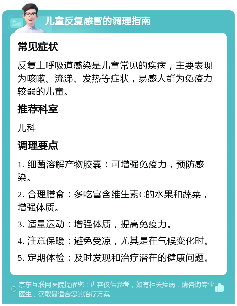 儿童反复感冒的调理指南 常见症状 反复上呼吸道感染是儿童常见的疾病，主要表现为咳嗽、流涕、发热等症状，易感人群为免疫力较弱的儿童。 推荐科室 儿科 调理要点 1. 细菌溶解产物胶囊：可增强免疫力，预防感染。 2. 合理膳食：多吃富含维生素C的水果和蔬菜，增强体质。 3. 适量运动：增强体质，提高免疫力。 4. 注意保暖：避免受凉，尤其是在气候变化时。 5. 定期体检：及时发现和治疗潜在的健康问题。