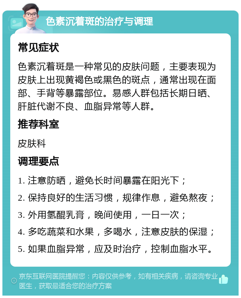 色素沉着斑的治疗与调理 常见症状 色素沉着斑是一种常见的皮肤问题，主要表现为皮肤上出现黄褐色或黑色的斑点，通常出现在面部、手背等暴露部位。易感人群包括长期日晒、肝脏代谢不良、血脂异常等人群。 推荐科室 皮肤科 调理要点 1. 注意防晒，避免长时间暴露在阳光下； 2. 保持良好的生活习惯，规律作息，避免熬夜； 3. 外用氢醌乳膏，晚间使用，一日一次； 4. 多吃蔬菜和水果，多喝水，注意皮肤的保湿； 5. 如果血脂异常，应及时治疗，控制血脂水平。