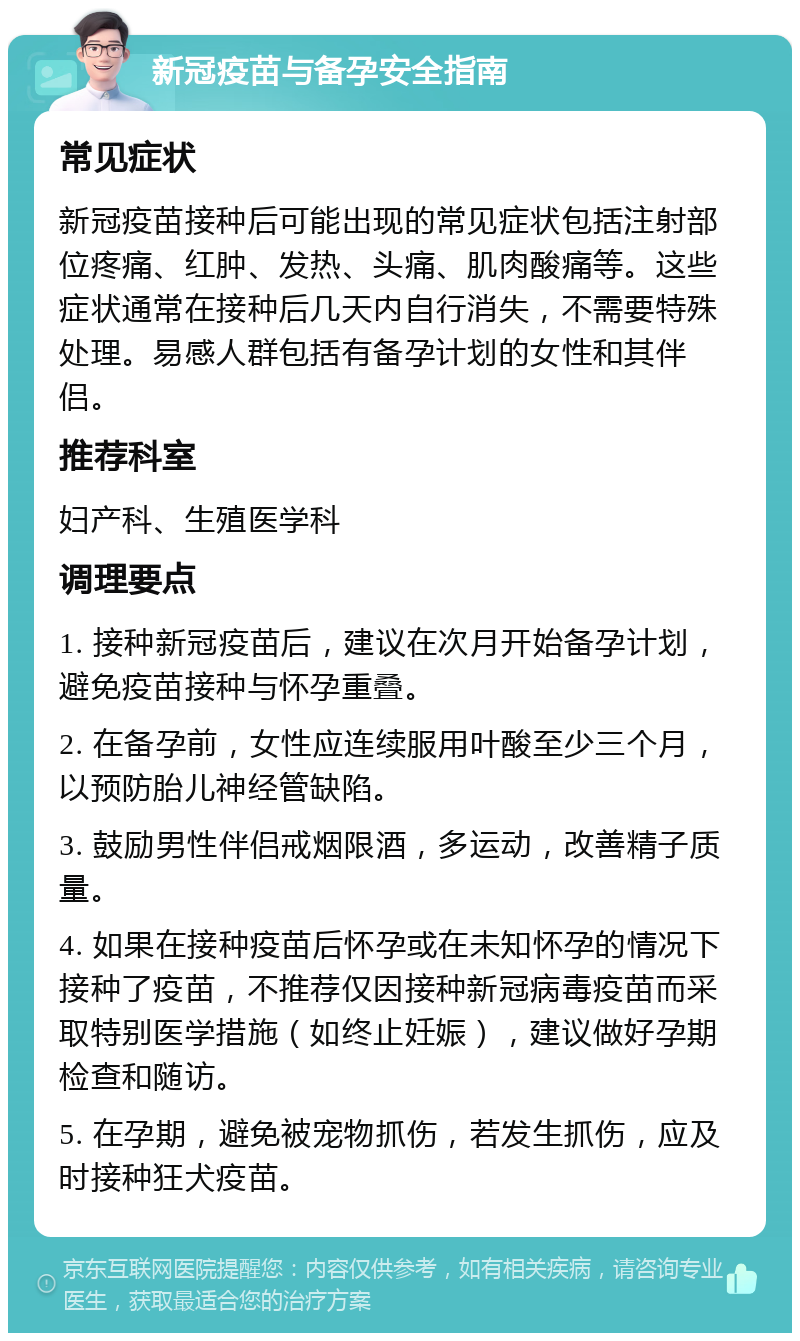 新冠疫苗与备孕安全指南 常见症状 新冠疫苗接种后可能出现的常见症状包括注射部位疼痛、红肿、发热、头痛、肌肉酸痛等。这些症状通常在接种后几天内自行消失，不需要特殊处理。易感人群包括有备孕计划的女性和其伴侣。 推荐科室 妇产科、生殖医学科 调理要点 1. 接种新冠疫苗后，建议在次月开始备孕计划，避免疫苗接种与怀孕重叠。 2. 在备孕前，女性应连续服用叶酸至少三个月，以预防胎儿神经管缺陷。 3. 鼓励男性伴侣戒烟限酒，多运动，改善精子质量。 4. 如果在接种疫苗后怀孕或在未知怀孕的情况下接种了疫苗，不推荐仅因接种新冠病毒疫苗而采取特别医学措施（如终止妊娠），建议做好孕期检查和随访。 5. 在孕期，避免被宠物抓伤，若发生抓伤，应及时接种狂犬疫苗。